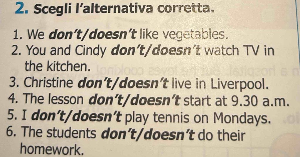 Scegli l’alternativa corretta. 
1. We don’t/doesn’t like vegetables. 
2. You and Cindy don’t/doesn't watch TV in 
the kitchen. 
3. Christine don’t/doesn’t live in Liverpool. 
4. The lesson don’t/doesn’t start at 9.30 a.m. 
5. I don’t/doesn’t play tennis on Mondays. 
6. The students don’t/doesn’t do their 
homework.