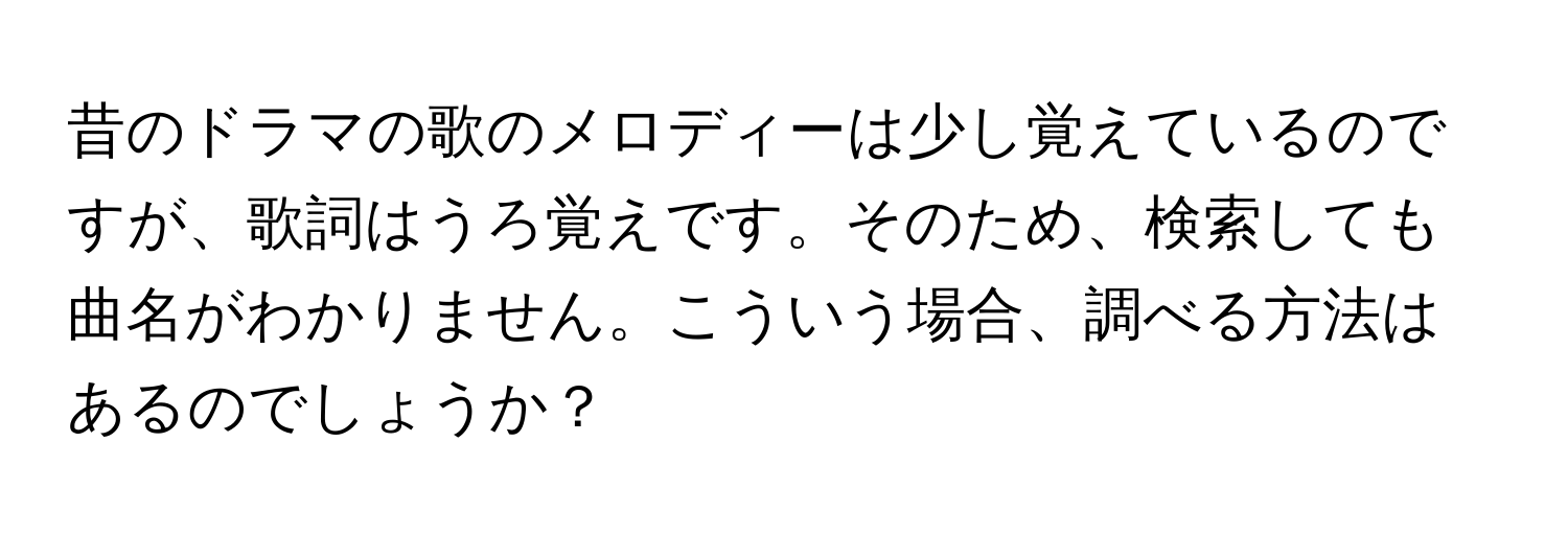 昔のドラマの歌のメロディーは少し覚えているのですが、歌詞はうろ覚えです。そのため、検索しても曲名がわかりません。こういう場合、調べる方法はあるのでしょうか？