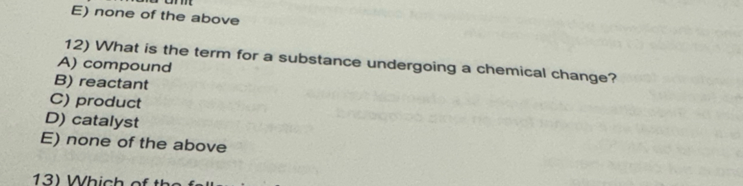 E) none of the above
12) What is the term for a substance undergoing a chemical change?
A) compound
B) reactant
C) product
D) catalyst
E) none of the above
13) Which of