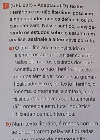 2 (UPE 2015 - Adaptada) Os textos
literários e os não literários possuem
singularidades que os definem ou os
caracterizam. Nesse sentido, conside-
rando os estudos sobre o assunto em
análise, assinale a alternativa correta.
a) O texto literário é constituído de
elementos que podem ser conside-
rados elementos distintos dos que
constituem o não literário. Tais ele-
mentos têm a ver com a sua grama-
ticalidade. Isto é, no texto literário, o
fonema, o morfema, a sintaxe, a es-
tilística das palavras são totalmente
diferentes da estrutura linguística
utilizada nos não literários.
b) Num texto literário, é menos comum
se encontrarem palavras figuradas
toxtos de natureza não