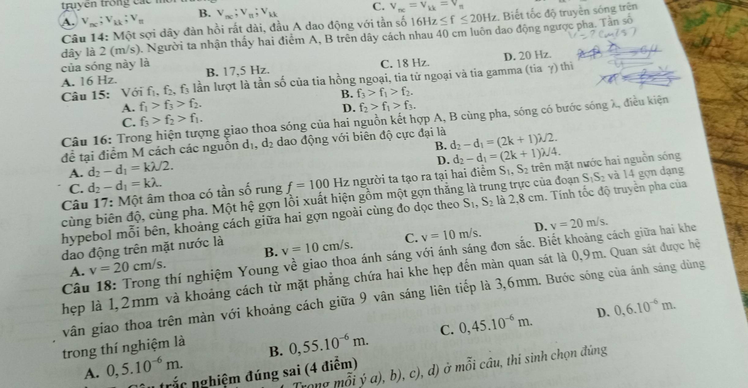 truyen trong các mộ
B. V_nc;V_tt;V_kk
C. V_nc=V_kk=V_nt
A. v_nc;v_kk;v_n 16Hz≤ f≤ 20Hz. Biết tốc độ truyền sóng trên
Câu 14: Một sợi dây đàn hồi rất dài, đầu A dao động với tần số
dây là 2 (m/s). Người ta nhận thấy hai điểm A, B trên dây cách nhau 40 cm luôn dao động ngược pha. Tần số
của sóng này là
C. 18 Hz.
A. 16 Hz. B. 17,5 Hz. D. 20 Hz.
Câu 15: Với fị, f₂, f₃ lần lượt là tần số của tia hồng ngoại, tia tử ngoại và tia gamma (1 sqrt()^circ  à γ) thị
A. f_1>f_3>f_2. B. f_3>f_1>f_2.
D. f_2>f_1>f_3.
C. f_3>f_2>f_1.
Câu 16: Trong hiện tượng giao thoa sóng của hai nguồn kết hợp A, B cùng pha, sóng có bước sóng λ, điều kiện
B. d_2-d_1=(2k+1)lambda /2.
để tại điểm M cách các nguồn d_1,d_2 dao động với biên độ cực đại là
D. d_2-d_1=(2k+1)lambda /4.
A. d_2-d_1=klambda /2.
Câu 17: Một âm thoa có tần số rung f=100 Hz người ta tạo ra tại hai điểm S_1,S_2 trên mặt nước hai nguồn sóng
C. d_2-d_1=klambda .
cùng biên độ, cùng pha. Một hệ gợn lồi xuất hiện gồm một gợn thắng là trung trực của đoạn S_1S_2 và 14 gợn dạng
hypebol mỗi bên, khoảng cách giữa hai gợn ngoài cùng đo dọc theo S_1,S_2 là 2,8 cm. Tính tốc độ truyền pha của
B. v=10cm/s. C. v=10m/s. D. v=20m/s.
dao động trên mặt nước là
Câu 18: Trong thí nghiệm Young về giao thoa ánh sáng với ánh sáng đơn sắc. Biết khoảng cách giữa hai khe
A. v=20cm/s.
Thẹp là 1,2mm và khoảng cách từ mặt phẳng chứa hai khe hẹp đến màn quan sát là 0,9m. Quan sát được hệ
vân giao thoa trên màn với khoảng cách giữa 9 vân sáng liên tiếp là 3,6mm. Bước sóng của ánh sáng dùng
C. 0,45.10^(-6)m. D. 0,6.10^(-6)m.
trong thí nghiệm là
B. 0,55.10^(-6)m.
A. 0,5.10^(-6)m.
mhat oiya),b),c),d) ở mỗi câu, thí sinh chọn đúng
Su trắc nghiệm đúng sai (4 điểm)