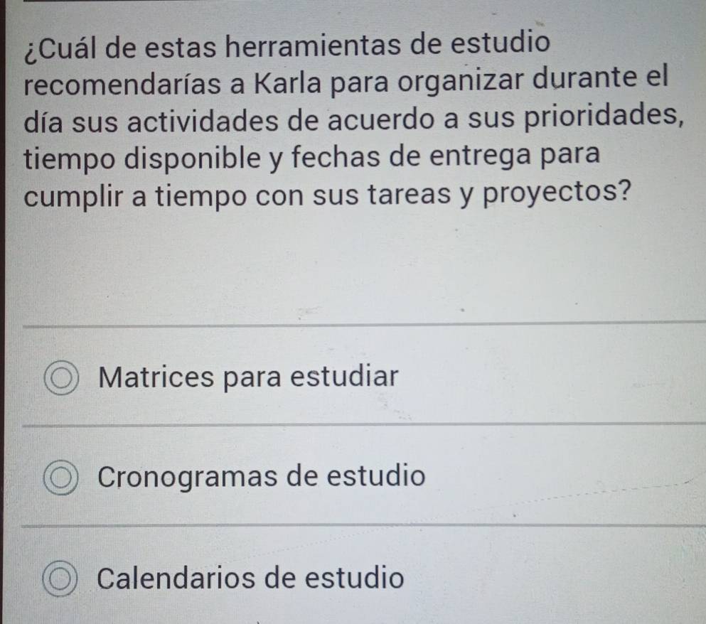 ¿Cuál de estas herramientas de estudio
recomendarías a Karla para organizar durante el
día sus actividades de acuerdo a sus prioridades,
tiempo disponible y fechas de entrega para
cumplir a tiempo con sus tareas y proyectos?
Matrices para estudiar
Cronogramas de estudio
Calendarios de estudio