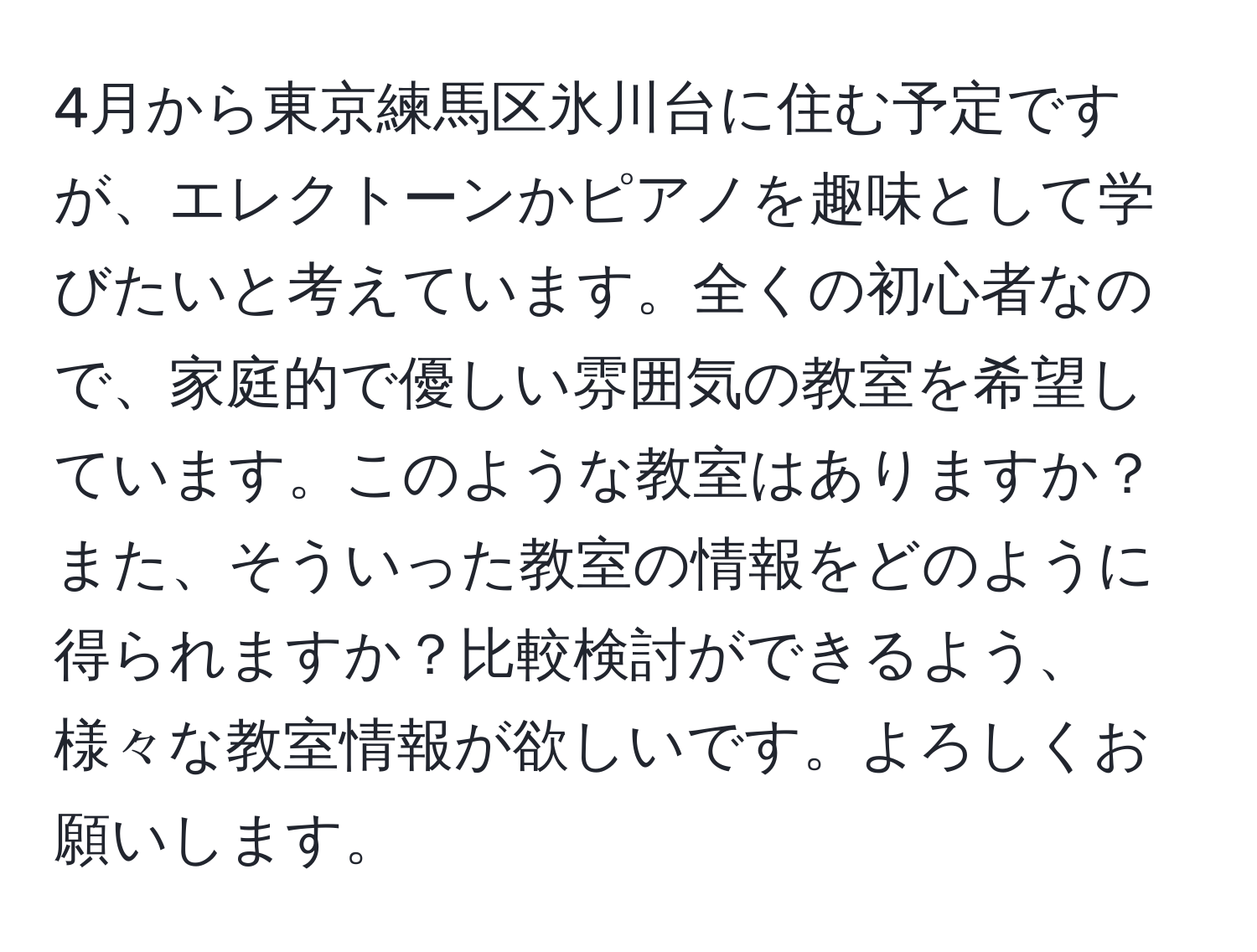 4月から東京練馬区氷川台に住む予定ですが、エレクトーンかピアノを趣味として学びたいと考えています。全くの初心者なので、家庭的で優しい雰囲気の教室を希望しています。このような教室はありますか？また、そういった教室の情報をどのように得られますか？比較検討ができるよう、様々な教室情報が欲しいです。よろしくお願いします。