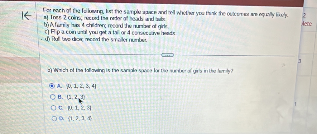 For each of the following, list the sample space and tell whether you think the outcomes are equally likely. 2
a) Toss 2 coins; record the order of heads and tails.
b) A family has 4 children; record the number of girls. lete
c) Flip a coin until you get a tail or 4 consecutive heads.
d) Roll two dice; record the smaller number.
3
b) Which of the following is the sample space for the number of girls in the family?
A.  0,1,2,3,4
B.  1,2,3
C.  0,1,2,3
D.  1,2,3,4