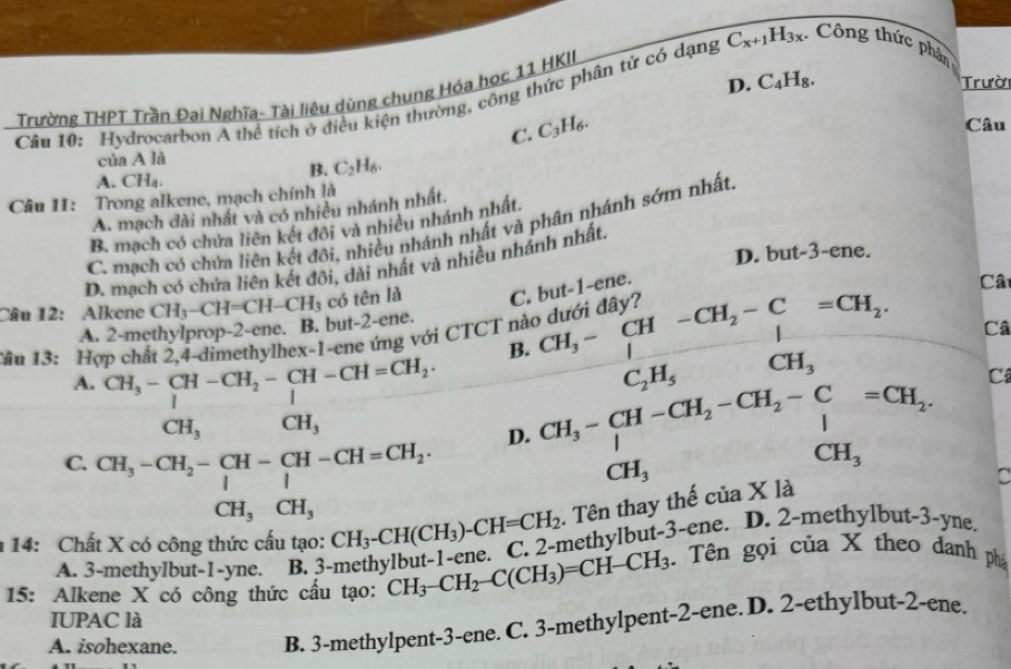 D. C_4H_8. Trười
Trường THPT Trần Đai Nghĩa- Tài liêu dùng chung Hóa học 11 HKII
Câu 10: Hydrocarbon A thể tích ở điều kiện thường, công thức phân tử có dạng C_x+1H_3x * Công thức phân
C. C_3H_6.
Câu
của A là
B. C_2H_6.
A. CH₄.
Câu 11: Trong alkene, mạch chính là
A. mạch dài nhất và có nhiều nhánh nhất.
B. mạch có chứa liên kết đôi và nhiều nhánh nhất.
C. mạch có chứa liên kết đôi, nhiều nhánh nhất và phân nhánh sớm nhất
D. but-3-ene.
D. mạch có chứa liên kết đôi, dài nhất và nhiều nhánh nhất.
Câu 12: Alkene CH_3-CH=CH-CH_3 có tên là C. but-1-ene.
Câ
A. 2-methylprop-2-ene. B. but-2-ene.
Tâu 13: Hợp chất 2,4-dimethylhex-1-ene ứng với CTCT nà
B.
A.
D. frac CH_3-CH-CH_2-CH_2CH_3-CH_2-CH_2=CH_2-CH_3CH_3-CH_2-CH_2-CH_3endarray 
Câ
Câ
C.
14: Chất X có công thức cấu tạo: CH_3-CH(CH_3)-CH=CH_2 methylbut-3-ene. D. 2-methylbut-3-yne.
A. 3-methylbut-1-yne. B. 3
15: Alkene X có công thức cầu tạo: CH_3-CH_2-C(CH_3)=CH-CH_3. Tên gọi của X theo danh phá
IUPAC là
A. isohexane. B. 3-methylpent-3-ene. C. 3-methylpent-2-ene. D. 2-ethylbut-2-ene.