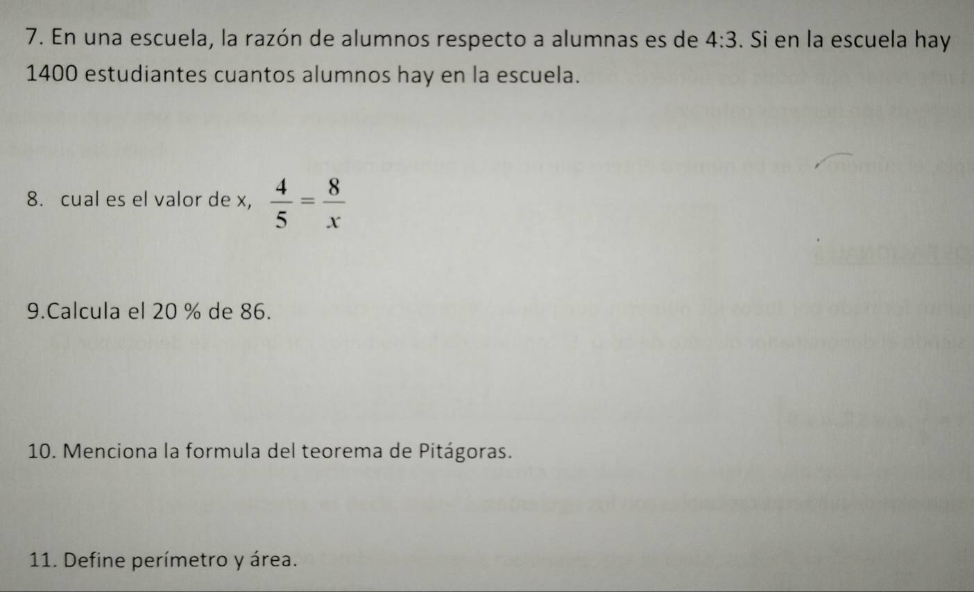 En una escuela, la razón de alumnos respecto a alumnas es de 4:3. Si en la escuela hay
1400 estudiantes cuantos alumnos hay en la escuela. 
8. cual es el valor de x,  4/5 = 8/x 
9.Calcula el 20 % de 86. 
10. Menciona la formula del teorema de Pitágoras. 
11. Define perímetro y área.