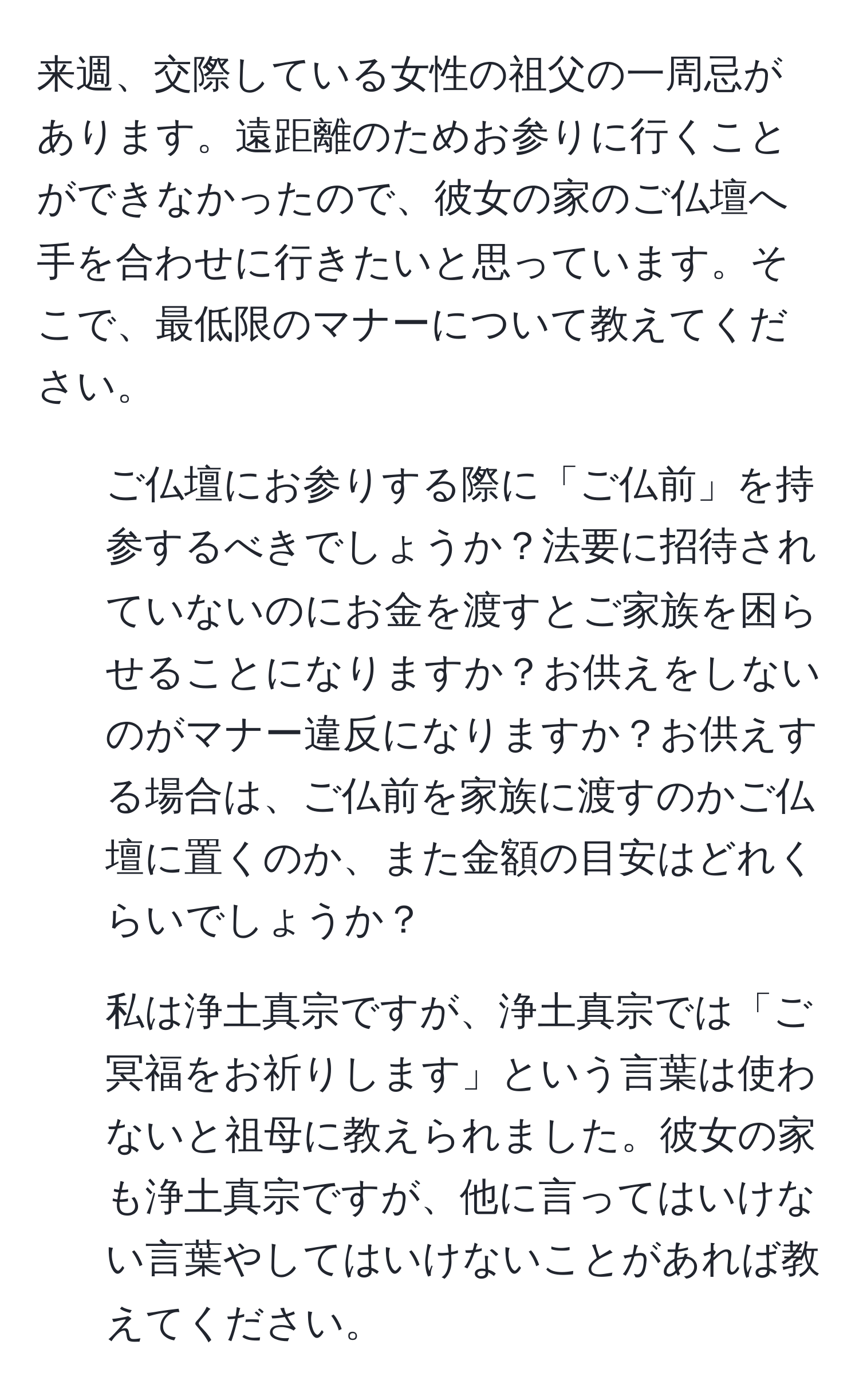 来週、交際している女性の祖父の一周忌があります。遠距離のためお参りに行くことができなかったので、彼女の家のご仏壇へ手を合わせに行きたいと思っています。そこで、最低限のマナーについて教えてください。  
1) ご仏壇にお参りする際に「ご仏前」を持参するべきでしょうか？法要に招待されていないのにお金を渡すとご家族を困らせることになりますか？お供えをしないのがマナー違反になりますか？お供えする場合は、ご仏前を家族に渡すのかご仏壇に置くのか、また金額の目安はどれくらいでしょうか？  
2) 私は浄土真宗ですが、浄土真宗では「ご冥福をお祈りします」という言葉は使わないと祖母に教えられました。彼女の家も浄土真宗ですが、他に言ってはいけない言葉やしてはいけないことがあれば教えてください。