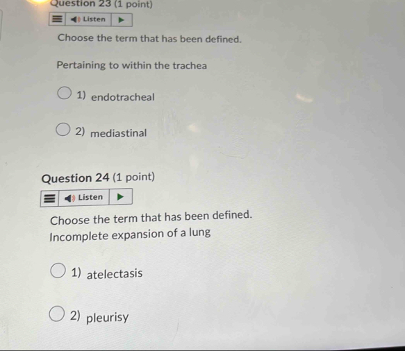 Listen
Choose the term that has been defined.
Pertaining to within the trachea
1) endotracheal
2) mediastinal
Question 24 (1 point)
Listen
Choose the term that has been defined.
Incomplete expansion of a lung
1)atelectasis
2) pleurisy