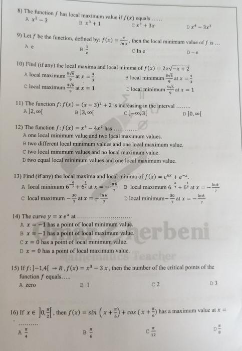 The function f has local maximum value if f(x) equals ……
A x^2-3 B x^3+1 C x^3+3x D x^4-3x^2
9) Let f be the function, defined by: f(x)= x/ln x  , then the local minimum value of f is ..
A e B  1/e  C In e D-e
10) Find (if any) the local maxima and local minima of f(x)=2xsqrt(-x+2)
A local maximum  8sqrt(6)/9  at x= 4/3  B local minimum  8sqrt(6)/9  at x= 4/3 
C local maximum  4sqrt(6)/9  at x=1 D local minimum  4sqrt(6)/9  at x=1
11) The function f:f(x)=(x-3)^2+2 is increasing in the interval
A] |2 ∞[ B ]3,∈fty [ C ]-∈fty ,3[ D ]0,∈fty [
12) The function f:f(x)=x^4-4x^2 has_
A one local minimum value and two local maximum values.
B two different local minimum values and one local maximum value.
C two local minimum values and no local maximum value.
D two equal local minimum values and one local maximum value.
13) Find (if any) the local maxima and local minima of f(x)=e^(6x)+e^(-x).
A local minimum 6^(-frac 6)7+6^(frac 1)7 at x=- ln 6/7  B local maximum 6^(-frac 6)7+6^(frac 1)7 at x=- ln 6/7 
C local maximum - 30/7  at x=- ln 6/7  D local minimum - 30/7  at x=- ln 6/7 
14) The curve y=xe^x at_
A x=-1 has a point of local minimum value.
B x=-1 has a point of local maximum value.
C x=0 has a point of local minimum value.
D x=0 has a point of local maximum value.
15) If f:]-1,4[to R,f(x)=x^3-3x , then the number of the critical points of the
function f equals….
A zero B Ⅰ C 2 D 3
16) If x∈ ]0, π /2 [ , then f(x)=sin (x+ π /6 )+cos (x+ π /6 ) has a maximum value at x=
_
A  π /4 
B  π /6 
C  π /12 
D π /8 