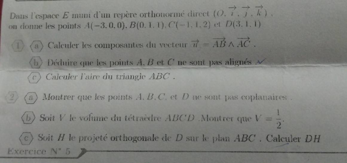 Dans l'espace E muni d'un repère orthonormé direct (O.vector i,vector j,vector k), 
on donne les point A(-3.0,0), B(0.1.1), C(-1,1,2) et D(3.1,1)
1 a) Calculer les composantes du vecteur vector u=vector ABwedge vector AC. 
b> Déduire que les points A, B et C ne sont pas alignés à 
c) Calculer l'aire du triangle ABC. 
2 (a) Montrer que les points A. B. C. et D ne sont pas coplanaires . 
(b) Soit V le volume du tétraèdre ABCD.Montrer que V= 1/2 . 
c) Soit H le projeté orthogonale de D sur le plan ABC. Calculer DH 
Exercice N°