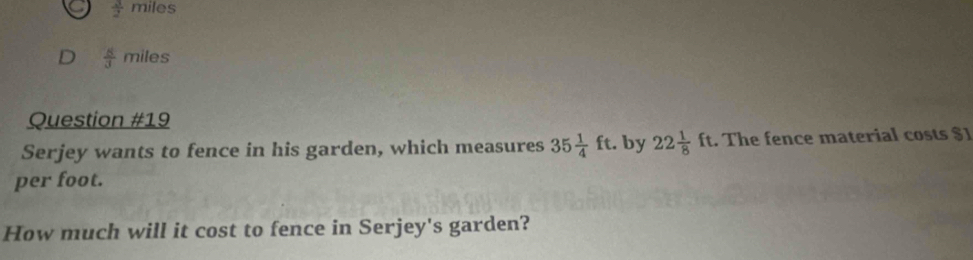  3/2  n es 
D  8/3 miles
Question # 1S 
Serjey wants to fence in his garden, which measures 35 1/4 ft. by 22 1/8 ft. The fence material costs $
per foot. 
How much will it cost to fence in Serjey's garden?