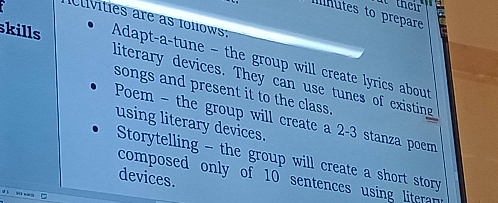 at their 
Ilnutes to prepare 
Civities are as ioliows: 
skills 
Adapt-a-tune - the group will create lyrics about 
literary devices. They can use tunes of existing 
songs and present it to the class. 
Poem - the group will create a 2-3 stanza poem 
using literary devices. 
Storytelling - the group will create a short story 
devices. 
composed only of 10 sentences using ite 
1a words