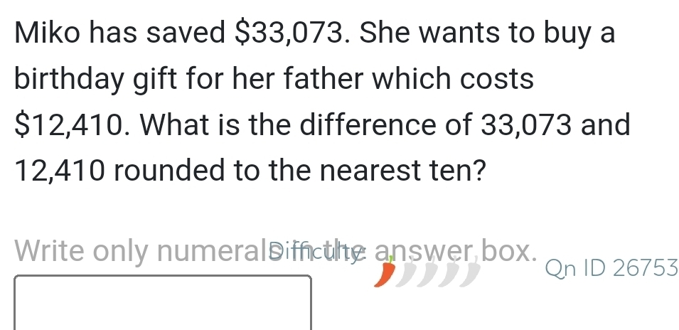 Miko has saved $33,073. She wants to buy a 
birthday gift for her father which costs
$12,410. What is the difference of 33,073 and
12,410 rounded to the nearest ten? 
Write only numeralsiin the answer box. 
Qn ID 26753