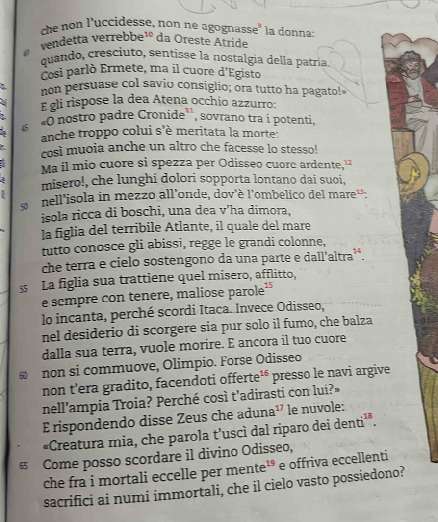 che non l'uccidesse, non ne agognasse³ la donna:
vendetta verrebi be^(∠) da Oreste Atride
quando, cresciuto, sentisse la nostalgia della patria.
Così parlò Ermete, ma il cuore d'Egisto
a non persuase col savio consiglio; ora tutto ha pagato!
É gli rispose la dea Atena occhio azzurro:
«  nostro padre Cronide'', sovrano tra i potenti,
anche troppo colui s'è meritata la morte:
così muoia anche un altro che facesse lo stesso!
Ma il mio cuore si spezza per Odisseo cuore ardente,"
misero!, che lunghi dolori sopporta lontano dai suoi,
i
s nell'isola in mezzo all'onde, dov'è l'ombelico del mare²:
isola ricca di boschi, una dea V ha dimora,
la figlia del terribile Atlante, il quale del mare
tutto conosce gli abissi, regge le grandi colonne,
che terra e cielo sostengono da una parte e dall’altra²*.
s La figlia sua trattiene quel misero, afflitto,
e sempre con tenere, maliose parole¹
lo incanta, perché scordi Itaca. Invece Odisseo,
nel desiderio di scorgere sia pur solo il fumo, che balza
dalla sua terra, vuole morire. E ancora il tuo cuore
≌ non si commuove, Olimpio. Forse Odisseo
non t’era gradito, facendoti offerte^(16) presso le navi argive
nell'ampia Troia? Perché così t’adirasti con lui?»
E rispondendo disse Zeus che aduna^(17) le nuvole:
«Creatura mia, che parola t’uscì dal riparo dei der nti^1
6 Come posso scordare il divino Odisseo,
che fra i mortali eccelle per mente^(19) e offriva eccellenti
sacrifici ai numi immortali, che il cielo vasto possiedono?