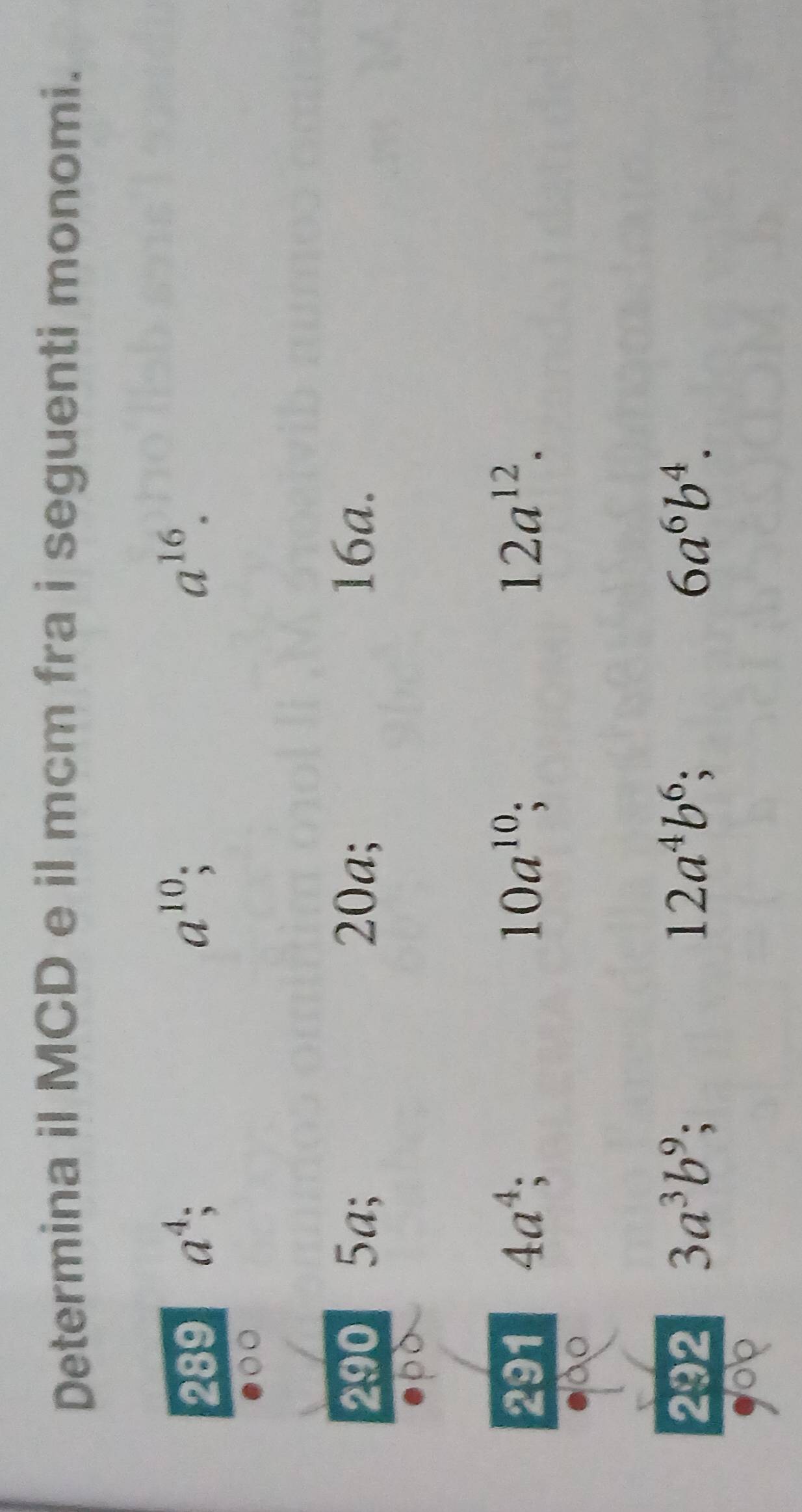 Determina il MCD e il mcm fra i seguenti monomi. 
289 a^4
a^(10)
a^(16). 
290 5a; 20a; 16a. 
291 4a^4; 10a^(10) 12a^(12). 
292 3a^3b^9; 12a^4b^6; 6a^6b^4.