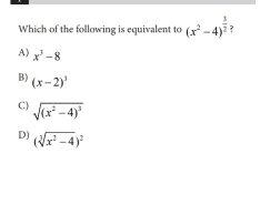 Which of the following is equivalent to (x^2-4)^ 3/2 
A) x^3-8
B) (x-2)^3
C) sqrt((x^2-4)^3)
D) (sqrt[3](x^2-4))^2