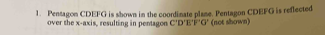 Pentagon CDEFG is shown in the coordinate plane. Pentagon CDEFG is reflected 
over the x-axis, resulting in pentagon C'D'E'F' G' (not shown)