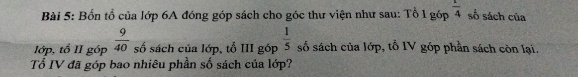 Bốn tổ của lớp 6A đóng góp sách cho góc thư viện như sau: Tổ Ig6p^(frac 1)4 số sách của 
lớp, tổ II góp  9/40  số sách của lớp, tổ III góp  1/5  số sách của lớp, tổ IV góp phần sách còn lại. 
Tổ IV đã góp bao nhiêu phần số sách của lớp?