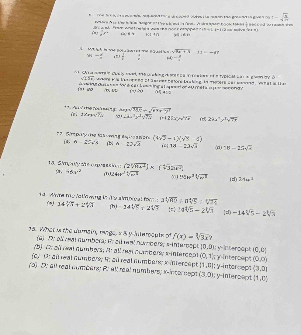 The time, in seconds, required for a dropped object to reach the ground is given by t=sqrt(frac h)16,
where h is the initial height of the object in feet. A dropped book takes  1/2  second to reach the
ground. From what height was the book dropped? (hint: t=1/2 so solve for h)
(a)  1/2 ft (b) 8 ft (c) 4 ft (d) 16 ft
9. Which is the solution of the equation: sqrt(9x+3)-11=-8 ?
(a) - 2/3  (b)  2/3   3/2  (d) - 3/2 
10. On a certain dusty road, the braking distance in meters of a typical car is given by b=
sqrt(10v), , where v is the speed of the car before braking, in meters per second. What is the
braking distance for a car traveling at speed of 40 meters per second?
(a)80 (b) 60 (c) 20 (d) 400
11. Add the following: 5xysqrt(28x)+sqrt(63x^3y^2)
(a) 13xysqrt(7x) (b) 13x^2y^2sqrt(7x) (c) 29xysqrt(7x) (d) 29x^2y^2sqrt(7x)
12. Simplify the following expression: (4sqrt(3)-1)(sqrt(3)-6)
(a) 6-25sqrt(3) (b) 6-23sqrt(3) (c) 18-23sqrt(3) (d) 18-25sqrt(3)
13. Simplify the expression: (2sqrt[4](8w^2))* (sqrt[4](32w^5))
(a) 96w^2 (b) 24w^3sqrt[4](w^3) 96w^3sqrt[4](w^3) (d) 24w^2
(c)
14. Write the following in it’s simplest form: 3sqrt[4](80)+8sqrt[4](5)+sqrt[3](24)
(a) 14sqrt[4](5)+2sqrt[3](3) (b) -14sqrt[4](5)+2sqrt[3](3) (c) 14sqrt[4](5)-2sqrt[3](3) (d) -14sqrt[4](5)-2sqrt[3](3)
15. What is the domain, range, x & y-intercepts of f(x)=sqrt[3](3x) ?
(a) D: all real numbers; R: all real numbers; x-intercept (0,0); y-intercept (0,0)
(b) D: all real numbers; R: all real numbers; x-intercept (0,1); y-intercept (0,0)
(c) D: all real numbers; R: all real numbers; x-intercept (1,0); y-intercept (3,0)
(d) D: all real numbers; R: all real numbers; x-intercept (3,0); y-intercept (1,0)