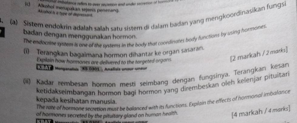 mmonal imbalance refers to over secretion and under secretion of hormone s 
(c) Alkohol merupakan sejenis penenang. 
Alcohol is a type of depressant. 
(a) Sistem endokrin adalah salah satu sistem di dalam badan yang mengkoordinasikan fungsi 
、 
badan dengan menggunakan hormon. 
The endocrine system is one of the systems in the body that coordinates body functions by using hormones. 
(i) Terangkan bagaimana hormon dihantar ke organ sasaran. 
Explain how hormones are delivered to the targeted organs. 
[2 markah / 2 marks] 
6 Menganalisis ''KS 0301' Analisis unsur-unsur 
(ii) Kadar rembesan hormon mesti seimbang dengan fungsinya. Terangkan kesan 
ketidakseimbangan hormon bagi hormon yang dirembeskan oleh kelenjar pituitari 
kepada kesihatan manusia. 
The rate of hormone secretion must be balanced with its functions. Explain the effects of hormonal imbalance 
of hormones secreted by the pituitary gland on human health. 
[4 markah / 4 marks]