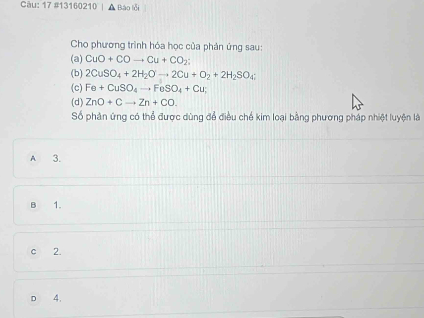 17 #13160210 | ▲ Báo lỗi
Cho phương trình hóa học của phản ứng sau:
(a) CuO+COto Cu+CO_2; 
(b) 2CuSO_4+2H_2Oto 2Cu+O_2+2H_2SO_4; 
(c) Fe+CuSO_4to FeSO_4+Cu; 
(d) ZnO+Cto Zn+CO. 
Số phản ứng có thể được dùng để điều chế kim loại bằng phương pháp nhiệt luyện là
A 3.
B 1.
c 2.
D 4.