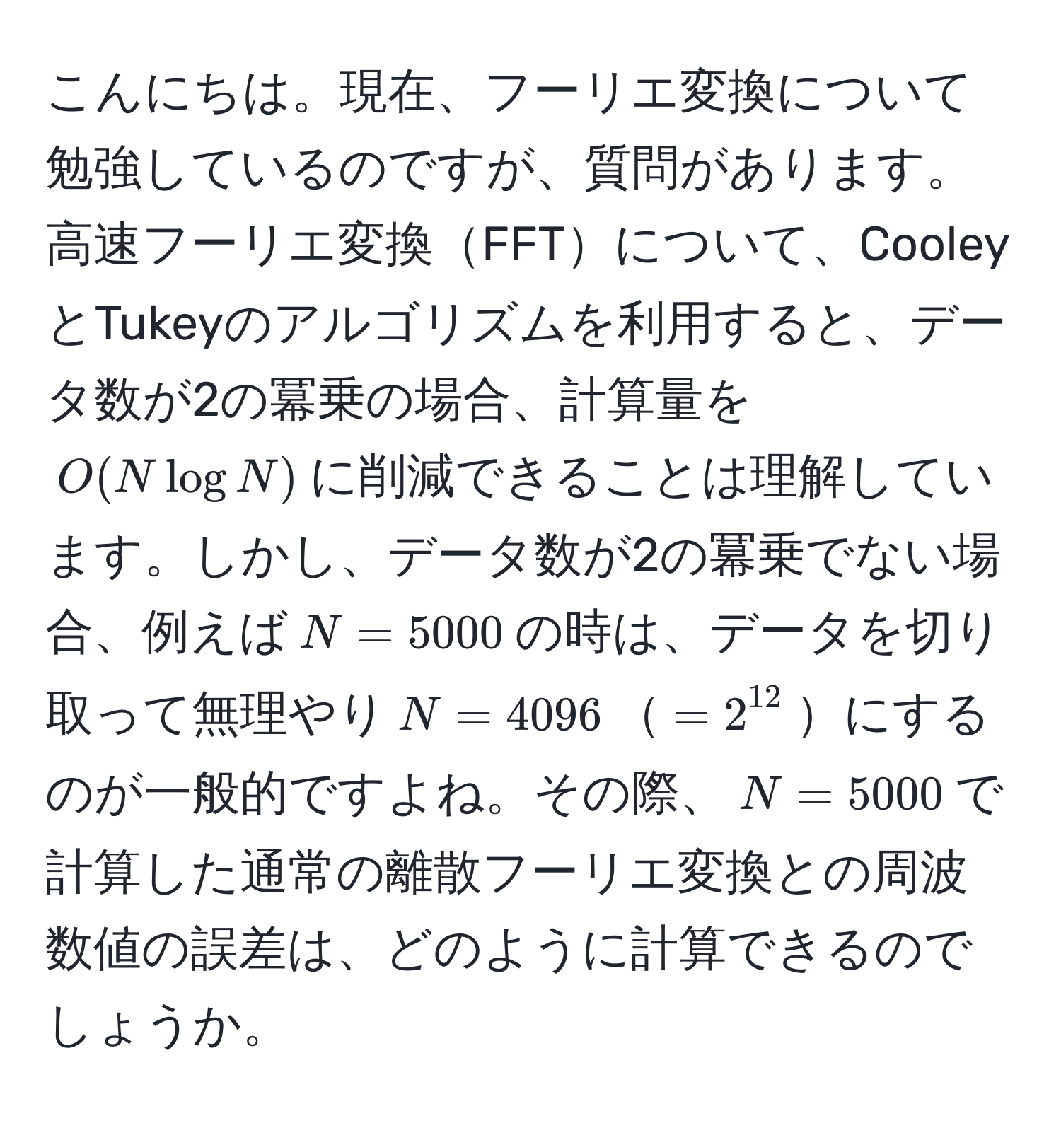 こんにちは。現在、フーリエ変換について勉強しているのですが、質問があります。高速フーリエ変換FFTについて、CooleyとTukeyのアルゴリズムを利用すると、データ数が2の冪乗の場合、計算量を$O(N log N)$に削減できることは理解しています。しかし、データ数が2の冪乗でない場合、例えば$N=5000$の時は、データを切り取って無理やり$N=4096$$=2^(12)$にするのが一般的ですよね。その際、$N=5000$で計算した通常の離散フーリエ変換との周波数値の誤差は、どのように計算できるのでしょうか。