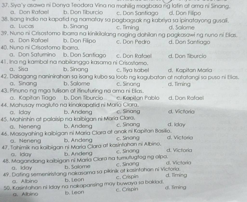 Siya'y asawa ni Donya Teodora Vina na mahilig magbasa ng latin at ama ni Sinang.
a. Don Rafael b. Don Tiburcio c. Don Santiago d. Don Filipo
38. Isang Indio na kapatid ng namatay sa pagbagsak ng kabriya sa ipinatayong gusali.
a. Lucas b. Sinang c. Timing d. Salome
39. Nuno ni Crisostomo Ibarra na kinikilalang naging dahilan ng pagkasawi ng nuno ni Elias.
a. Don Rafael b. Don Filipo c. Don Pedro d. Don Santiago
40. Nuno ni Crisostomo Ibarra.
a. Don Saturnino b. Don Santiago c. Don Rafael d. Don Tiburcio
41. Ina ng kambal na nabilanggo kasama ni Crisostomo.
a. Sisa b. Sinang c. Tiya Isabel d. Kapitan Maria
42. Dalagang naninirahan sa isang kubo sa loob ng kagubatan at natatangi sa puso ni Elias.
a. Sinang b. Salome c. Sinang d. Timing
43. Pinuno ng mga tulisan at itinuturing na ama ni Elias.
a. Kapitan Tiago b. Don Tiburcio c. Kapitan Pablo d. Don Rafael
44. Mahusay magluto na kinakapatid ni Maria Clara.
a. Iday b. Andeng c. Sinang d. Victoria
45. Mahinhin at palaisip na kaibigan ni Maria Clara.
a. Neneng b. Andeng c. Sinang
d. Iday
46. Masayahing kaibigan ni Maria Clara at anak ni Kapitan Basilio.
a. Neneng b. Andeng c. Sinang
d. Victoria
47. Tahimik na kaibigan ni Maria Clara at kasintahan ni Albino.
a. Iday b. Andeng c. Sinang
d. Victoria
48. Magandang kaibigan ni Maria Clara na tumutugtog ng alpa.
a. Iday b. Salome c. Sinang
d. Victoria
49. Dating semeniristang nakasama sa pikinik at kasintahan ni Victoria.
a. Albino b. Leon c. Crispin
d. Timing
50. Kasintahan ni Iday na nakapansing may buwaya sa baklad.
a. Albino b. Leon c. Crispin
d. Timing