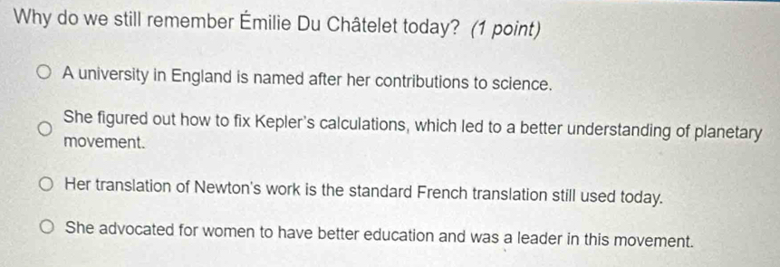 Why do we still remember Émilie Du Châtelet today? (1 point)
A university in England is named after her contributions to science.
She figured out how to fix Kepler's calculations, which led to a better understanding of planetary
movement.
Her translation of Newton's work is the standard French translation still used today.
She advocated for women to have better education and was a leader in this movement.