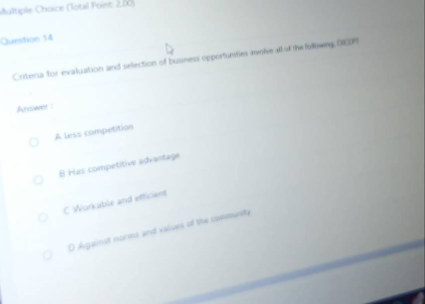 (Total Point: 2.00)
Question 14
Criteria for evaluation and sellection of business opportunities involve all of the followng, DEPI
Answer :
A less competition
8 Has competitive advantage
C Workable and efficient
D Against norms and values of the community