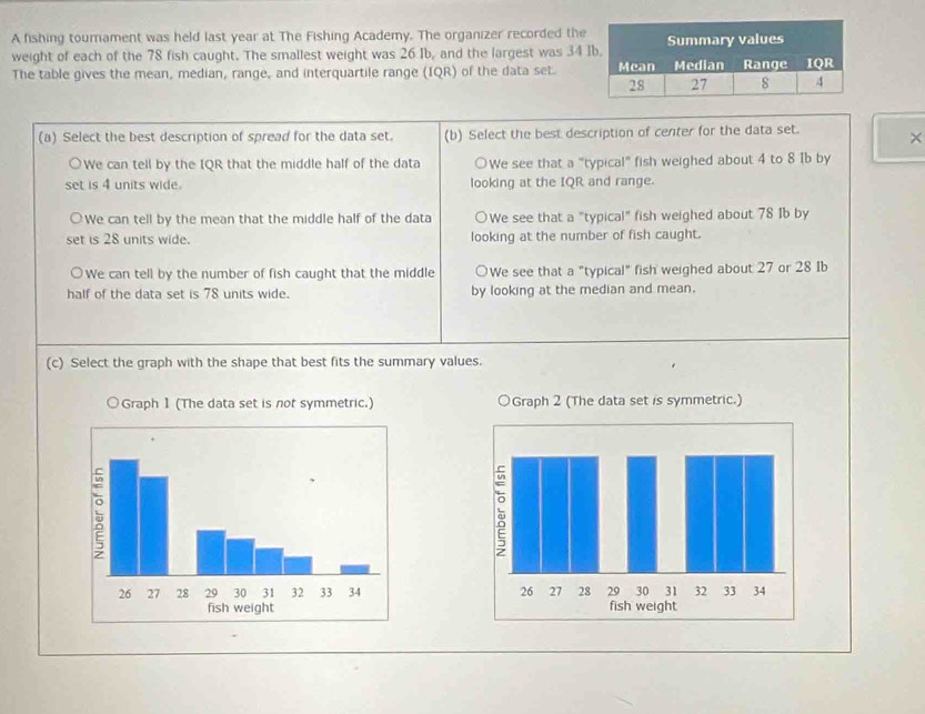 A fishing tournament was held last year at The Fishing Academy. The organizer recorded the
weight of each of the 78 fish caught. The smallest weight was 26 Ib, and the largest was 34
The table gives the mean, median, range, and interquartile range (IQR) of the data set. 
(a) Select the best description of spread for the data set. (b) Select the best description of center for the data set. ×
We can tell by the IQR that the middle half of the data ○We see that a "typical" fish weighed about 4 to 8 1b by
set is 4 units wide. looking at the IQR and range.
We can tell by the mean that the middle half of the data ○We see that a "typical" fish weighed about 78 Ib by
set is 28 units wide. looking at the number of fish caught.
○We can tell by the number of fish caught that the middle ○We see that a "typical" fish weighed about 27 or 28 Ib
half of the data set is 78 units wide. by looking at the median and mean.
(c) Select the graph with the shape that best fits the summary values.