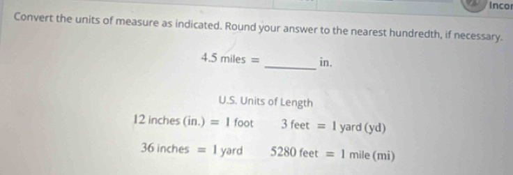 Incor 
Convert the units of measure as indicated. Round your answer to the nearest hundredth, if necessary. 
_
4.5miles= in. 
U.S. Units of Length
12inches(in.)=1foot 3feet=1 yard(yd)
36inches=1yard 5280feet=1mile(mi)