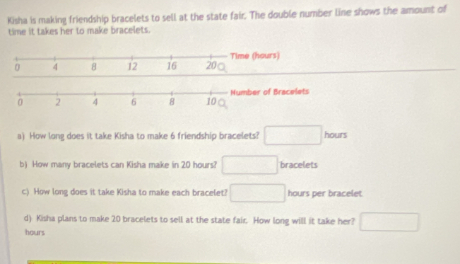 Kisha is making friendship bracelets to sell at the state fair. The double number line shows the amount of 
time it takes her to make bracelets. 
a) How long does it take Kisha to make 6 friendship bracelets? □ hours
b) How many bracelets can Kisha make in 20 hours? □ bracelets 
c) How long does it take Kisha to make each bracelet? □ hours per bracelet 
d) Kisha plans to make 20 bracelets to sell at the state fair. How long will it take her? □
hours