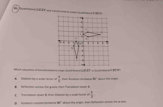 Quadrilateral LH XY was transformed to create Quadrilateral VR
Which sequence of transformations maps Quadrilateral LHXY to Quadrilateral VRTN?
A Dilation by a scale factor of  4/5  , then Rotation clockwise 90° about the origin.
B Reflection across the y-axis, then Translation down 4.
C Translation down 6, then Dilation by a scale factor of  3/2 .
D Rotation counterclockwise 90° about the origin, then Reflection across the z-axis.