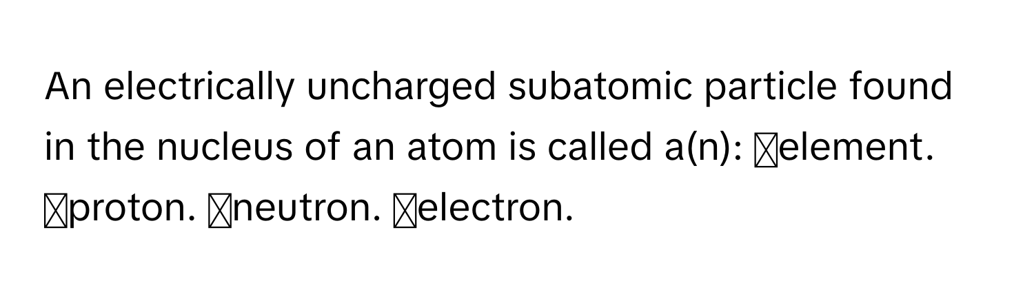 An electrically uncharged subatomic particle found in the nucleus of an atom is called a(n): ◻element. ◻proton. ◻neutron. ◻electron.