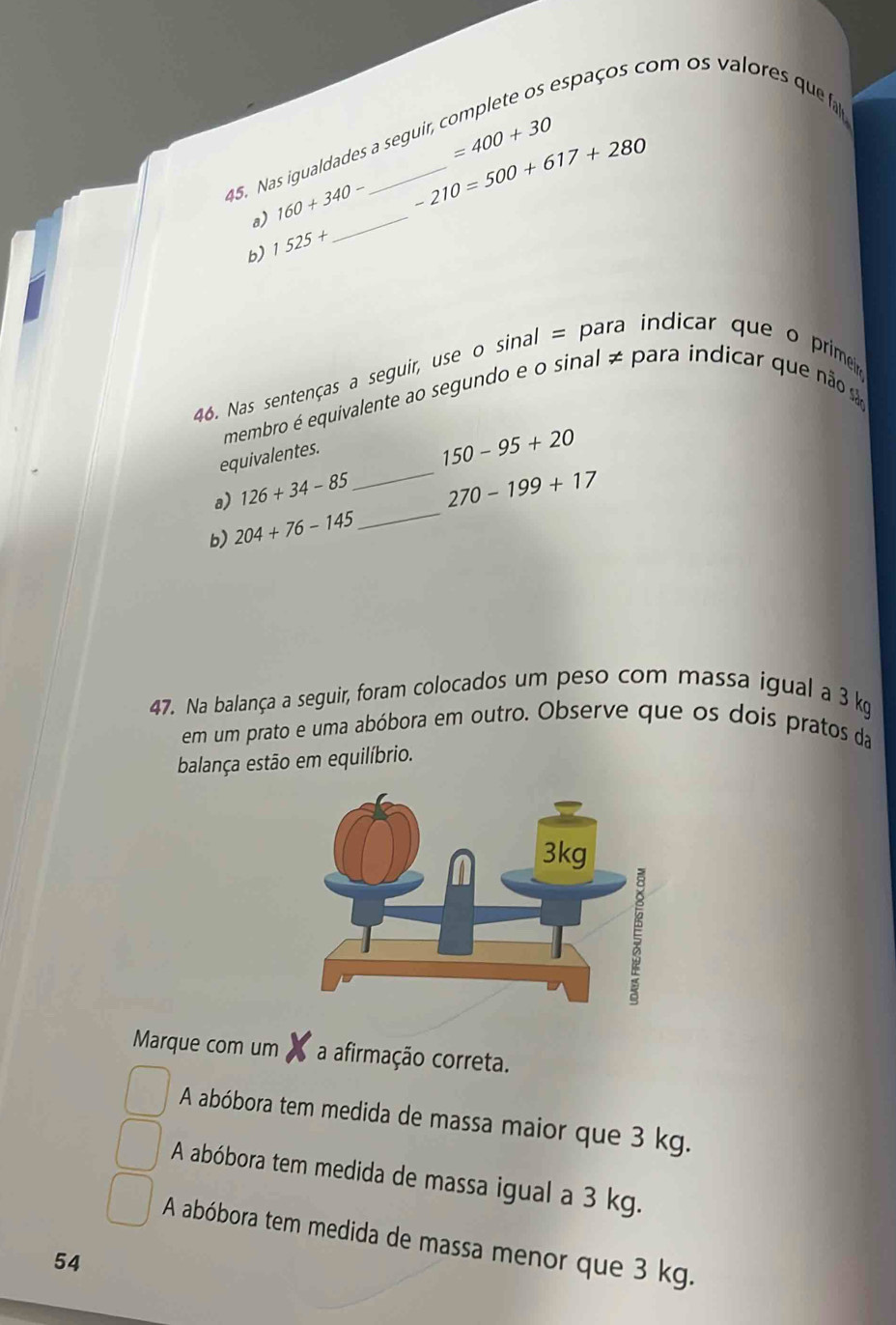 espaços com os valores que fa
45. Nas igualdades a seguir,
=400+30
a) 160+340-
-210=500+617+280
b) 1525+
_
46. Nas sentenças a seguir, use o sinal = para indicar que o primeir
membro é equivalente ao segundo e o sinal ≠ para indicar que não s
equivalentes.
150-95+20
_
a) 126+34-85 _ 270-199+17
b) 204+76-145
47. Na balança a seguir, foram colocados um peso com massa igual a 3 kg
em um prato e uma abóbora em outro. Observe que os dois pratos da
balança estão em equilíbrio.
Marque com um a afirmação correta.
A abóbora tem medida de massa maior que 3 kg.
A abóbora tem medida de massa igual a 3 kg.
A abóbora tem medida de massa menor que 3 kg.
54