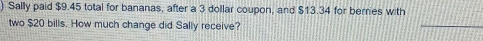 Sally paid $9.45 total for bananas, after a 3 dollar coupon, and $13.34 for berries with 
two $20 bills. How much change did Sally receive? 
_