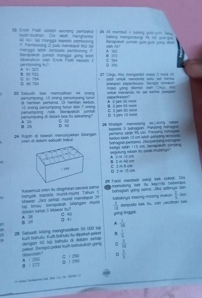 Encik Fadil adalah seorang pembekal 26 Ali membeli 4 balang gula-gula. Selia
buah-buahan. Dia telah menghantar balang mengandungi 96 biji guia-guie
40 461 biji mangga kepada pemborong Berapakah jumlah gula-gula yong dibeli
P. Pemborong Q pula mendapat 862 biji oleh Ali?
mangga lebih daripada pemborong P A 362
Berapakah jumlah mangga yang telh B 370
dibekalkan oleh Encik Fadil kepada 2 C 384
pemborong itu? D 396
A 41 323
B 80 922 27 Cikgu Alia mençambil masa 3 minit 45
C 81 784 saat untuk menanda satu set kertas
D 85 784 jawapan peperiksaan. Berapa lamakah
masa yang diambil oleh Sikgu Alla
23 Sebuah bas memuatkan 44 orang untuk menanda 40 set kertas jawapan 
penumpang. 15 orang penumpang turun peperksaan?
di hentian pertama. Di hentian kedua. A 2 jam 30 minit
10 orang penumpang turun dan 7 orang B 2 jam 45 minit
penumpang naik. Berapakah jumiah C 2 jam 50 minit
penumpang di dalam bas itu sekarang? D 3 jam 10 minit
A 26 C 32
B 28 D 40 28 Khatijah memotong segulung reben
kepada 3 bahagian. Panjang bahagian
24 Rajah di bawah menunjukkan bilangan pertama ialah 95 cm. Panjang bahagian
C oren di dalam sebuah bakul. kedua ialah 10 cm lebih panjang danpada
bahagian pertama. Jika panjang bahagian
ketiga ialah 115 cm, berapakah panjang
segulung reben itu pada mulanya?
A 2 m 10 cm
a
B 2 m 40 cm
1 599 C 3 m 8 cm
D 3 m 15 cm
29 Farid membeli sebiji kek coklat. Dia
Kesemua oren itu diagihkan secara sama   memotong kek itu kepada beberapa
m banyak kepada murid-murid Tahun 5 bahagian yang sama. Jika adiknya dan
Mawar. Jika setiap murid mendapat 39 kakaknya masing-masing makan  2/5  dan
biji limau, berapakah bilangan murid  3/10  daripada kek itu, cari pecahan kek
dalam kelas 5 Mawar itu?
A 38 C 40 yang tinggal.
n B 39 D 41
A
h 25 Sebuah kilang menghasilkan 50 000 biji  1/10 
1S
ak kuih bahulu. Kuih bahulu itu dipeket-peket B  1/5 
dengan 40 biji bahulu di dalam setiap
peket. Berapa peket kuih bahulukah yang C  3/10 
diperoleh? D  2/5 
A 1 250 C 1 280
B | 272 D I 290
# Glóbal Medastries Sán, Bhd, (Co. No. 767284-11) (131)