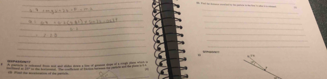 Find the distance cravelled by the particle in the first 3s after it is rleased 
_ 
(2) 
_ 
_ 
_ 
_ 
_
Q7/P43/0/N/17
12
T N
Q3/P43/O/N/17
1 A particle is released from rest and slides down a line of greatest slope of a rough plane which is
15°
inclined at 25° to the horizontal. The coeflicient of friction between the particle and the plane is 0.4
[4]
P
() Find the acceleration of the particle.
30°