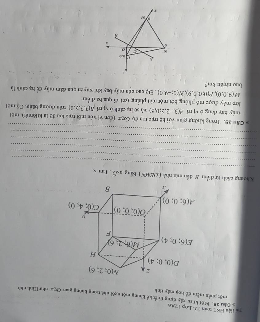 Tài liệu HK2 toán 12- Lớp 12A6
Câu 38. Một kĩ sư xây dựng thiết kế khung một ngôi nhà trong không gian Oxyz như Hình nhờ
một phần mềm đồ hoạ máy tính.
_
Khoảng cách từ điểm B đến mái nhà (DEMN) bằng asqrt(2).Tima.
_
_
_
_
_
Câu 39. Trong không gian với hệ trục toạ độ Oxyz (đơn vị trên mỗi trục toạ độ là kilômét), một
máy bay đang ở vị trí A(3;-2,5;0,5) và sẽ hạ cánh ở vị trí B(3;7,5;0) trên đường băng. Có một
lớp mây được mô phỏng bởi một mặt phẳng (α) đi qua ba điểm
M(9;0;0),P(0;0;0,9),N(0;-9;0). Độ cao của máy bay khi xuyên qua đám mây để hạ cánh là
bao nhiêu km?
:
P 0.9
N c o
-9
B
M
z