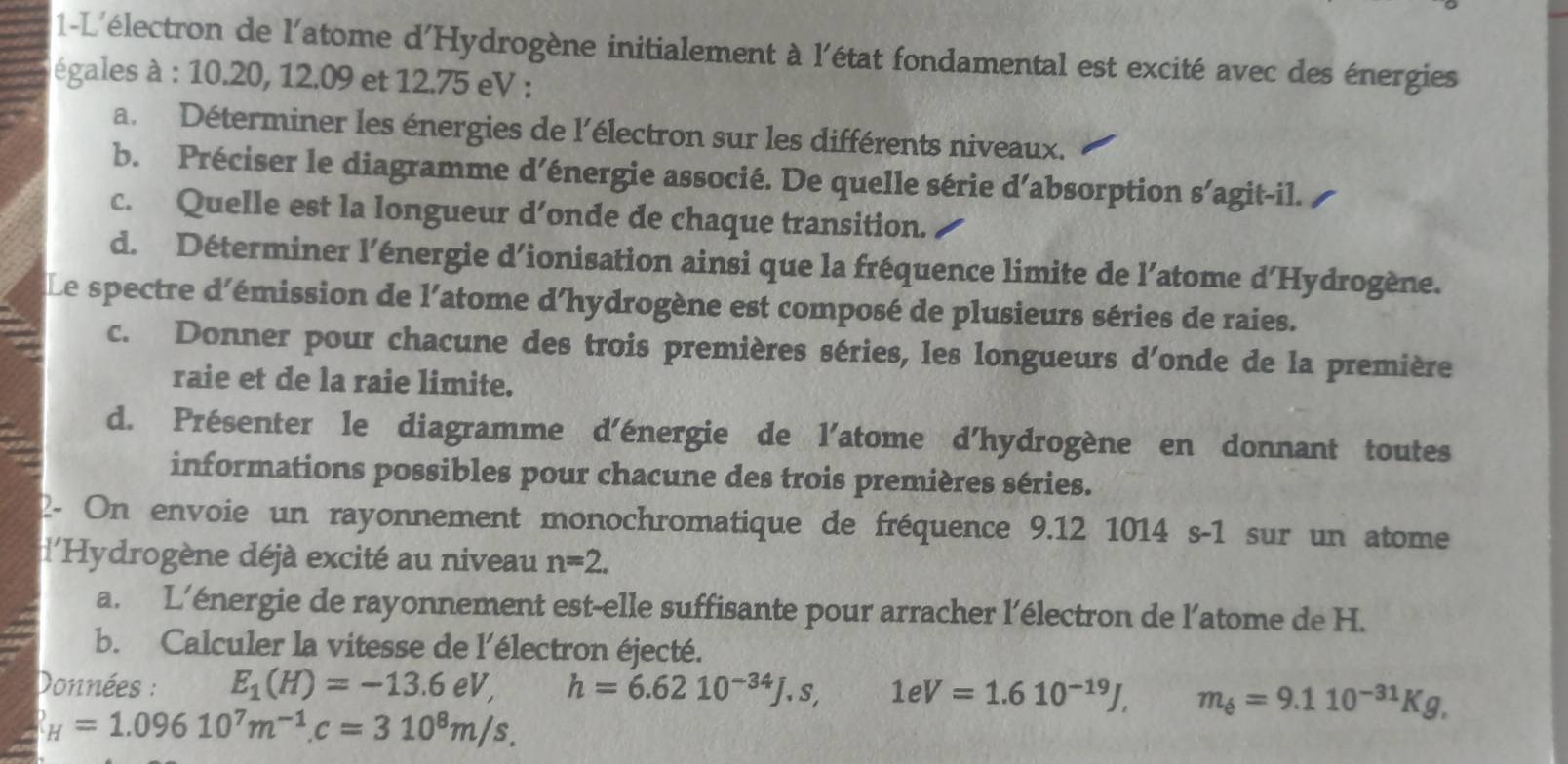 1-L'électron de l'atome d'Hydrogène initialement à l'état fondamental est excité avec des énergies 
égales à : 10.20, 12.09 et 12.75 eV : 
a. Déterminer les énergies de l'électron sur les différents niveaux. 
b. Préciser le diagramme d’énergie associé. De quelle série d’absorption s’agit-il. 
c. Quelle est la longueur d’onde de chaque transition. 
d. Déterminer l’énergie d'ionisation ainsi que la fréquence limite de l'atome d'Hydrogène. 
Le spectre d'émission de l'atome d'hydrogène est composé de plusieurs séries de raies. 
c. Donner pour chacune des trois premières séries, les longueurs d'onde de la première 
raie et de la raie limite. 
d. Présenter le diagramme d'énergie de l'atome d'hydrogène en donnant toutes 
informations possibles pour chacune des trois premières séries. 
2- On envoie un rayonnement monochromatique de fréquence 9.12 1014 s-1 sur un atome 
l'Hydrogène déjà excité au niveau n=2. 
a. L'énergie de rayonnement est-elle suffisante pour arracher l'électron de l'atome de H. 
b. Calculer la vitesse de l'électron éjecté. 
Données : E_1(H)=-13.6eV, h=6.6210^(-34)J.s, 1eV=1.610^(-19)J, m_6=9.110^(-31)Kg,
_H=1.09610^7m^(-1). c=310^8m/s.