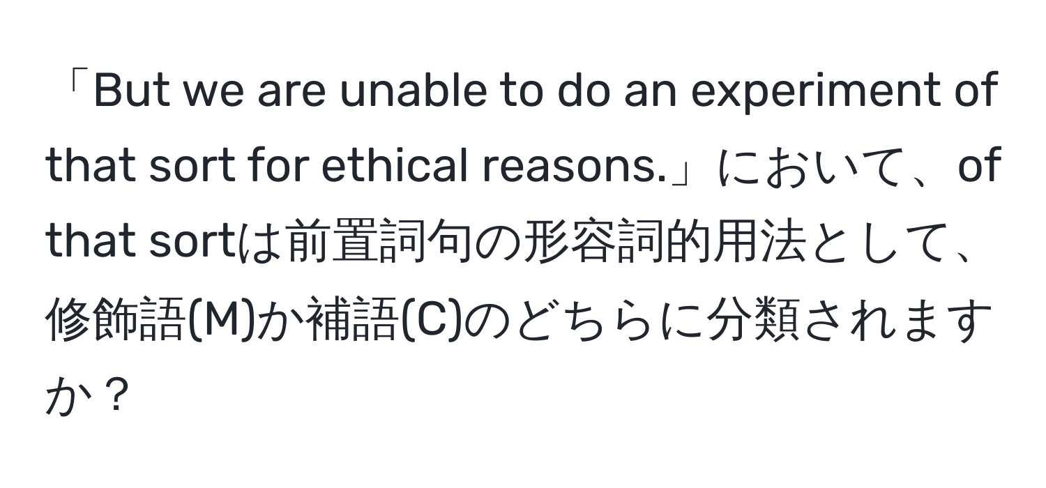 「But we are unable to do an experiment of that sort for ethical reasons.」において、of that sortは前置詞句の形容詞的用法として、修飾語(M)か補語(C)のどちらに分類されますか？