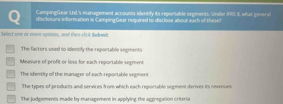 CampingGear Ltd.'s management accounts identify its reportable segments. Under IFRS 8, what general
disclosure information is CampingGear required to disclose about each of these?
Select one or more options, and then click Submit.
The factors used to identify the reportable segments
Measure of profit or loss for each reportable segment
The identity of the manager of each reportable segment
The types of products and services from which each reportable segment derives its revenues
The judgements made by management in applying the aggregation criteria