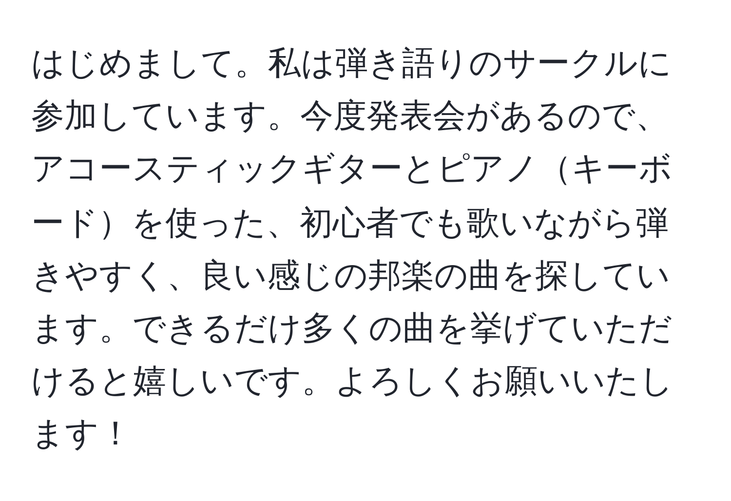 はじめまして。私は弾き語りのサークルに参加しています。今度発表会があるので、アコースティックギターとピアノキーボードを使った、初心者でも歌いながら弾きやすく、良い感じの邦楽の曲を探しています。できるだけ多くの曲を挙げていただけると嬉しいです。よろしくお願いいたします！