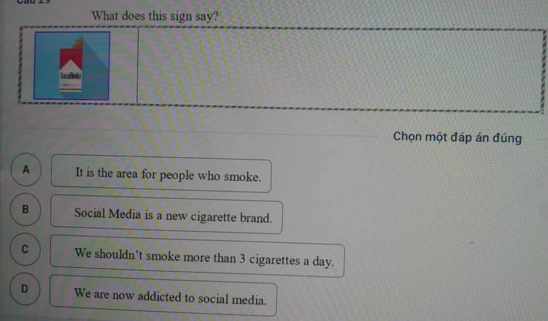 What does this sign say?
SoriaDindia
Chọn một đáp án đúng
A It is the area for people who smoke.
B Social Media is a new cigarette brand.
C We shouldn’t smoke more than 3 cigarettes a day.
D We are now addicted to social media.