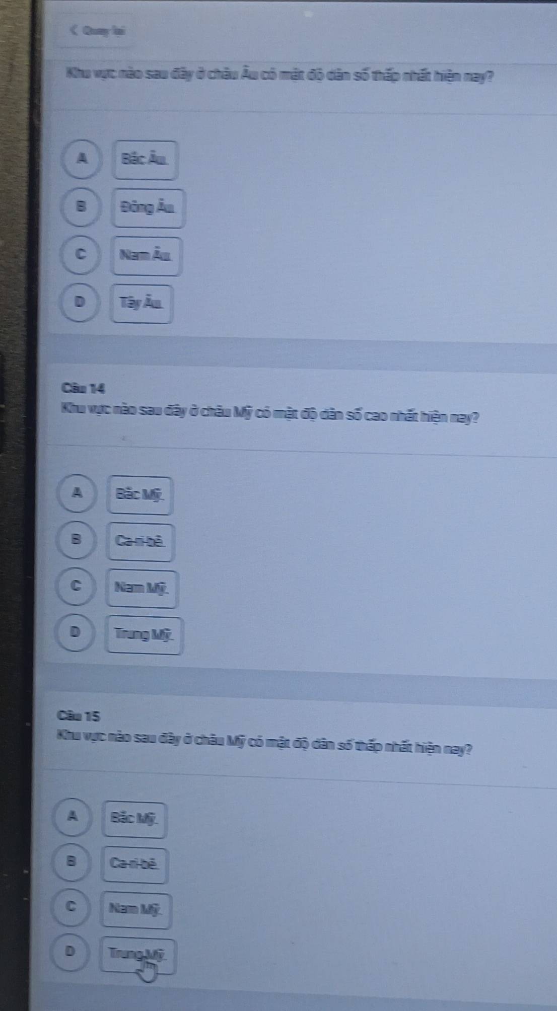 《 Quay ại
Khu vực nào sau đây ở châu Âu có mật đó dân số thấp nhất hiện nay?
A Boverline BCoverline A=
B BingAu
C Namdot Aa
D TayAu
Câu 14
Khu vực nào sau đây ở châu Mỹ có mật độ dân số cao nhất hiện nay?
A BicMf.
B Caribeh
C NamMg
D TrangMhat y. 
Câu 15
Khu vực nào sau đây ở châu Mỹ có mật độ dân số thấp nhất hiện nay?
A Boverline acMwidehat y.
B Caribeh
C NamMg
D TrangMwidehat y