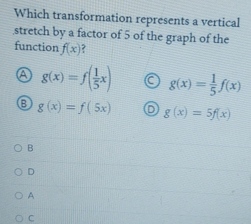 Which transformation represents a vertical
stretch by a factor of 5 of the graph of the
function f(x) 7
g(x)=f( 1/5 x) g(x)= 1/5 f(x)
g(x)=f(5x) g(x)=5f(x)
B
D
A
C