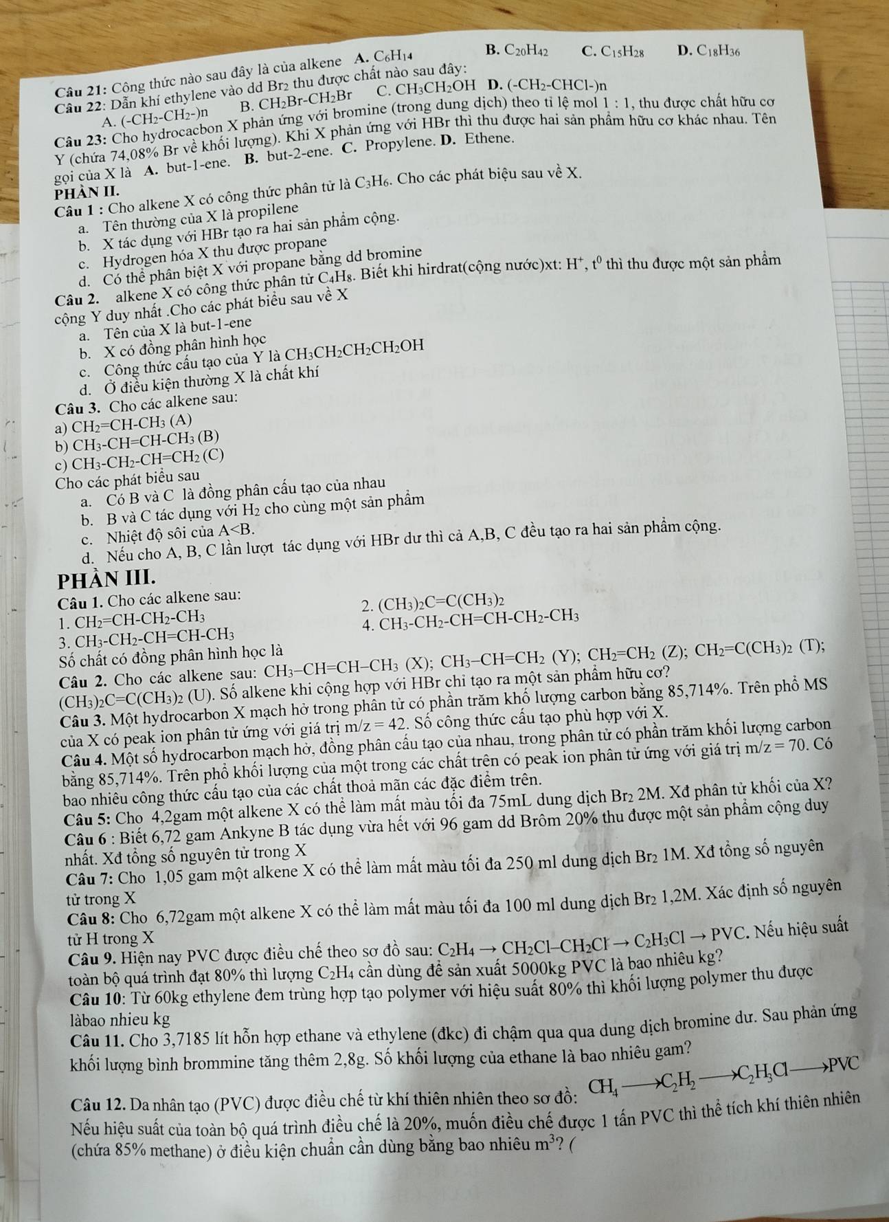 Công thức nào sau đây là của alkene A. C₆H₁4
B. C20H42
Cầu 22: Dẫn khí ethylene vào dd Br2 thu được chất nào sau đây: C. C_15H_28 D. C_18H_3
A. (-CH2-CH2-)n B. CH₂Br-CH₂Br C. CH₃CH₂OH D. (-CH_2-CHCl- )n
Câu 23: Cho hydrocacbon X phản ứng với bromine (trong dung dịch) theo tỉ lệ mo 1:1 , thu được chất hữu cơ
Y (chứa 74,08% Br về khối lượng). Khi X phản ứng với HBr thì thu được hai sản phẩm hữu cơ khác nhau. Tên
gọi của X là A. but-1-ene. B. but-2-ene. C. Propylene. D. Ethene.
Cầu 1 : Cho alkene X có công thức phân tử là C₃H₆. Cho các phát biệu sau về X.
phàN II.
a. Tên thường của X là propilene
b. X tác dụng với HBr tạo ra hai sản phầm cộng.
c. Hydrogen hóa X thu được propane
d. Có thể phân biệt X với propane bằng dd bromine
Câu 2. alkene X có công thức phân tử C4H₈. Biết khi hirdrat(cộng nước)xt: H*, tº thì thu được một sản phẩm
cộng Y duy nhất .Cho các phát biểu sau về X
a. Tên của X là but-1-ene
b. X có đồng phân hình học
c. Công thức cấu tạo của Y là CH₃CH₂CH₂CH₂OH
d. Ở điều kiện thường X là chất khí
Câu 3. Cho các alkene sau:
a) CH_2=CH-CH_3(A)
b) CH_3-CH=CH-CH_3(B)
c) CH_3-CH_2-CH=CH_2(C
Cho các phát biểu sau
a. Có B và C là đồng phân cấu tạo của nhau
b. B và C tác dụng với H₂ cho cùng một sản phẩm
c. Nhiệt độ sôi của A
d. Nếu cho A, B, C lần lượt tác dụng với HBr dư thì cả A,B, C đều tạo ra hai sản phầm cộng.
PhÀN III.
Câu 1. Cho các alkene sau:
2.
1. CH₂=CH-CH₂-CH₃ (CH_3)_2C=C(CH_3)_2
4. CH_3-CH_2-CH=CH-CH_2-CH_3
3. CH₃- CH_2-CH=CH-CH_3
Số chất có đồng phân hình học là (T);
Câu 2. Cho các alkene sau: CH_3-CH=CH-CH_3(X);CH_3-CH=CH_2(Y);CH_2=CH_2(Z);CH_2=C(CH_3);
(CH_3)_2C=C(CH_3)_2 e (U). Số alkene khi cộng hợp với HBr chỉ tạo ra một sản phẩm hữu cơ?
Câu 3. Một hydrocarbon X mạch hở trong phân tử có phần trăm khố lượng carbon bằng 85,714%. Trên phổ MS
của X có peak ion phân tử ứng với giá trị : m/z=42 2. Số công thức cấu tạo phù hợp với X.
Câu 4. Một số hydrocarbon mạch hở, đồng phân cầu tạo của nhau, trong phân tử có phần trăm khối lượng carbon
bằng 85,714%. Trên phổ khối lượng của một trong các chất trên có peak ion phân tử ứng với giá trị m/ z=70.C ó
bao nhiêu công thức cấu tạo của các chất thoả mãn các đặc điểm trên.
Câu 5: Chọ 4,2gam một alkene X có thể làm mất màu tối đa 75mL dung dịch Br₂ 2M. Xđ phân tử khối của X?
Câu 6 : Biết 6,72 gam Ankyne B tác dụng vừa hết với 96 gam dd Brôm 20% thu được một sản phẩm cộng duy
nhất. Xđ tổng số nguyên tử trong X
Câu 7: Cho ~1,05 gam một alkene X có thể làm mất màu tối đa 250 ml dung dịch Br₂ 1M. Xđ tổng số nguyên
tử trong X
Câu 8: Cho 6,72gam một alkene X có thể làm mất màu tối đa 100 ml dung dịch Br₂ 1,2M. Xác định số nguyên
tử H trong X
Câu 9. Hiện nay PVC được điều chế theo sơ đồ sau: C_2H_4to CH_2Cl-CH_2Clto C_2H_3Clto PVC.. Nếu hiệu suất
toàn bộ quá trình đạt 80% thì lượng C₂H4 cần dùng để sản xuất 5000kg PVC là bao nhiêu kg?
Câu 10: Từ 60kg ethylene đem trùng hợp tạo polymer với hiệu suất 80% thì khối lượng polymer thu được
làbao nhieu kg
Câu 11. Cho 3,7185 lít hỗn hợp ethane và ethylene (đkc) đi chậm qua qua dung dịch bromine dư. Sau phản ứng
khối lượng bình brommine tăng thêm 2,8g. Số khối lượng của ethane là bao nhiêu gam?
Câu 12. Da nhân tạo (PVC) được điều chế từ khí thiên nhiên theo sơ đồ: CH_4to C_2H_2to C_2H_3Clto PVC
Nếu hiệu suất của toàn bộ quá trình điều chế là 20%, muốn điều chế được 1 tấn PVC thì thể tích khí thiên nhiên
(chứa 85% methane) ở điều kiện chuẩn cần dùng bằng bao nhiêu m³? (