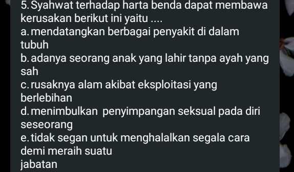 Syahwat terhadap harta benda dapat membawa
kerusakan berikut ini yaitu ....
a. mendatangkan berbagai penyakit di dalam
tubuh
b. adanya seorang anak yang lahir tanpa ayah yang
sah
c. rusaknya alam akibat eksploitasi yang
berlebihan
d. menimbulkan penyimpangan seksual pada diri
seseorang
e. tidak segan untuk menghalalkan segala cara
demi meraih suatu
jabatan