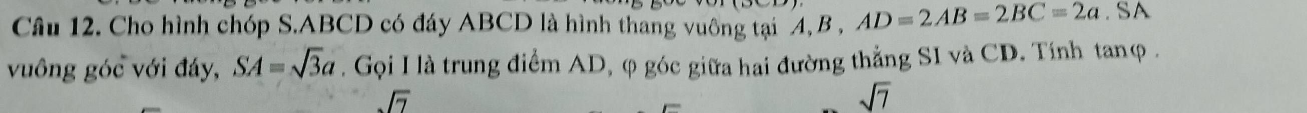 Cho hình chóp S. ABCD có đáy ABCD là hình thang vuông tại 4, B , AD=2AB=2BC=2a. SA 
vuông góc với đáy, SA=sqrt(3)a. Gọi I là trung điểm AD, φ góc giữa hai đường thẳng SI và CD. Tính tanφ .
sqrt(7)
sqrt(7)