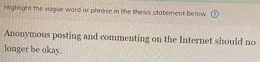 Highlight the vague word or phrase in the thesis statement below. 
Anonymous posting and commenting on the Internet should no 
longer be okay.